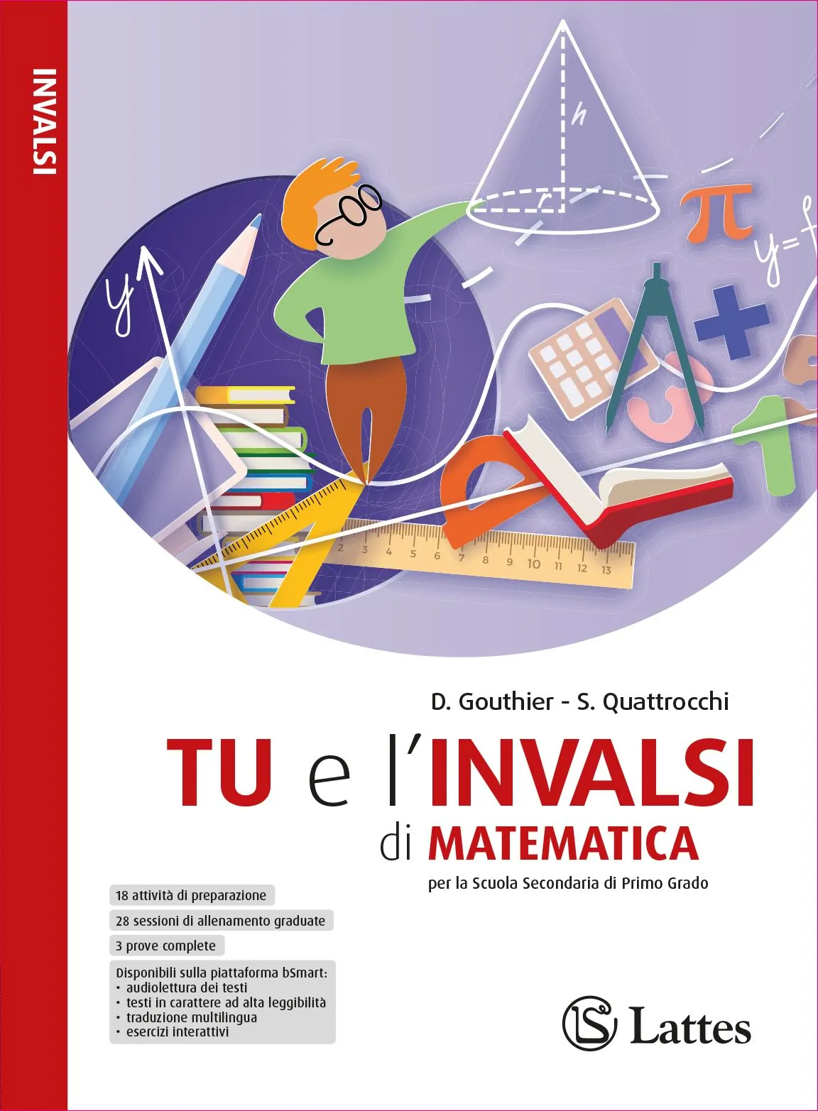 <h1><strong>TU e l'INVALSI di MATEMATICA</strong></h1>
<h2>D. Gouthier - S. Quattrocchi</h2>
<img src="images/804-7_TU_e_INVALSI_MATEMATICA_COVER_150dpi_RGB.jpg" alt="Copertina del libro Prova l'Invalsi">
<h4><div style="text-align: center;">Esercizi e accorgimenti per affrontare la prova INVALSI di Matematica con sicurezza!</div></h4>
<p>
    <a href="https://teachbox.latteseditori.it/copie-saggio/saggi-cartacei">RICHIEDI LA COPIA SAGGIO!</a>
</p>
<h3>Configurazioni di vendita:</h3>
<div>

    




<div>ISBN 978-88-6917-804-7</div>

<p>€ 7,70</p>



</div>
<h3>Libro digitale:</h3>
<h4>Questa versione non comprende il libro cartaceo</h4>
<div><h4>Presto disponibile su <strong><a href="https://store.bsmart.it/it/IT?utf8=%E2%9C%93&search=&f%5Bbrands%5D%5B%5D=2247" target="_blank" rel="noopener">bSmart Store</a></strong>!</h4></div>
<div>

    




<div>ISBN 978-88-6917-809-2</div>

<p>€ 6,55</p>



</div>
<p>
    <a href="https://web.latteseditori.it/formazione-lista-corsi/categoria/webinar-gratuiti/">SCOPRI I NOSTRI WEBINAR!</a>
</p>